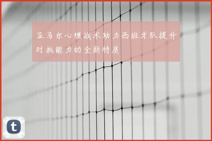 亚马尔心理战术助力西班牙队提升对抗能力的全新特质