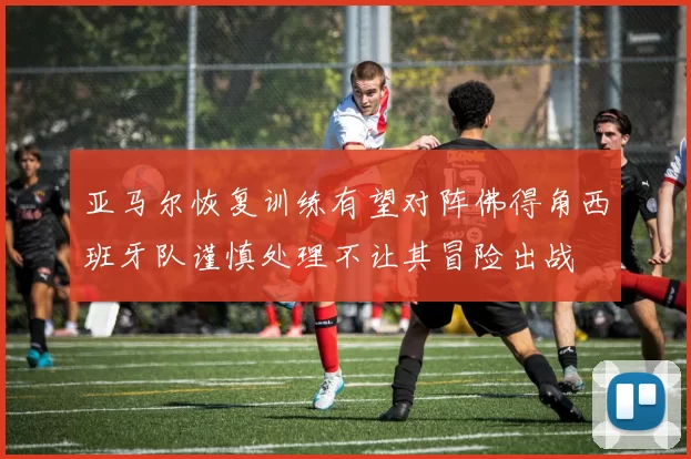 亚马尔恢复训练有望对阵佛得角西班牙队谨慎处理不让其冒险出战