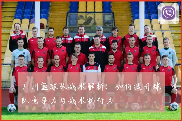 广州篮球队战术解析：如何提升球队竞争力与战术执行力