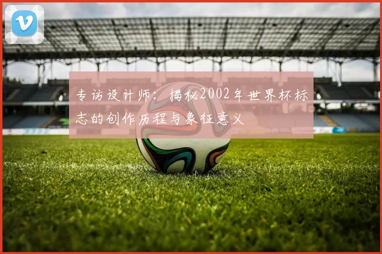 专访设计师：揭秘2002年世界杯标志的创作历程与象征意义