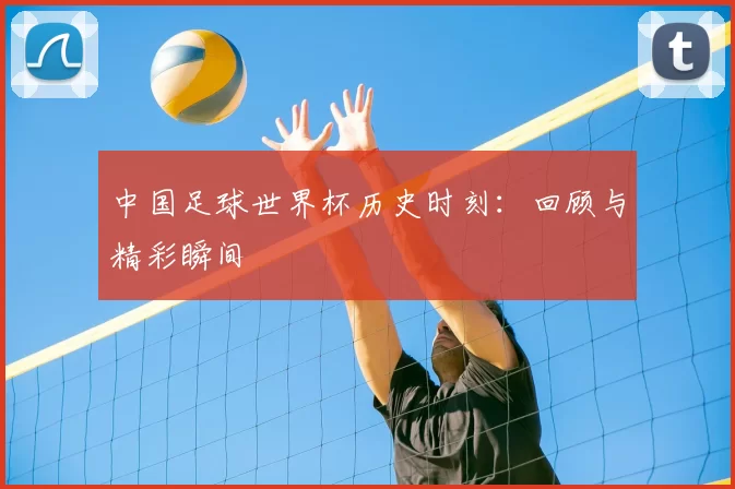 中国足球世界杯历史时刻：回顾与精彩瞬间
