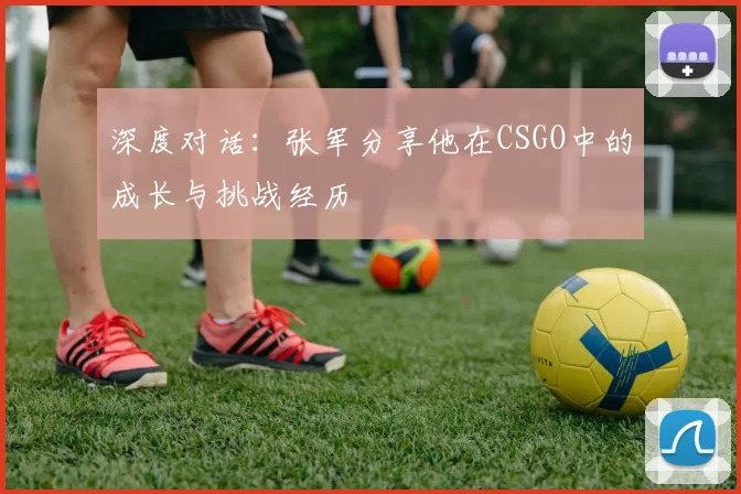 深度对话：张军分享他在CSGO中的成长与挑战经历