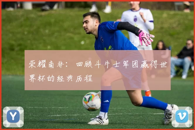 荣耀南非:回顾斗牛士军团赢得世界杯的经典历程