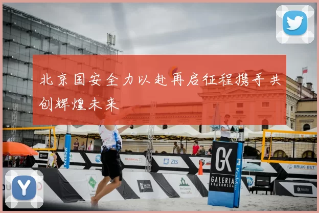 北京国安全力以赴再启征程携手共创辉煌未来