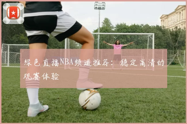 绿色直播NBA频道推荐:稳定高清的观赛体验
