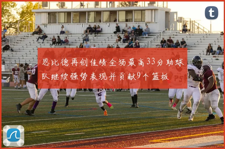 恩比德再创佳绩全场最高33分助球队继续强势表现并贡献9个篮板