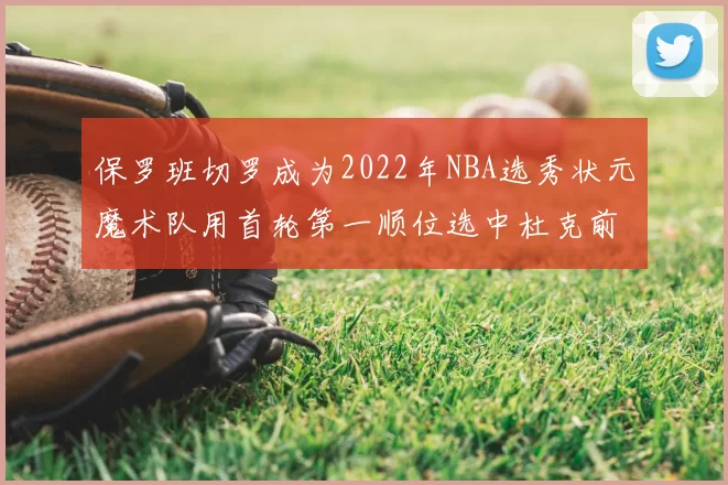 保罗班切罗成为2022年NBA选秀状元魔术队用首轮第一顺位选中杜克前锋