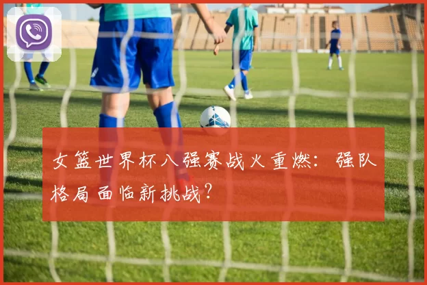 女篮世界杯八强赛战火重燃:强队格局面临新挑战?