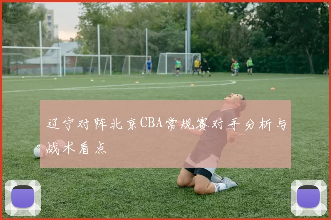 辽宁对阵北京CBA常规赛对手分析与战术看点