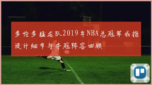 多伦多猛龙队2019年NBA总冠军戒指设计细节与夺冠阵容回顾
