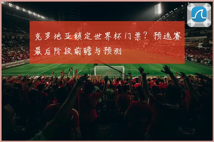 克罗地亚锁定世界杯门票?预选赛最后阶段前瞻与预测
