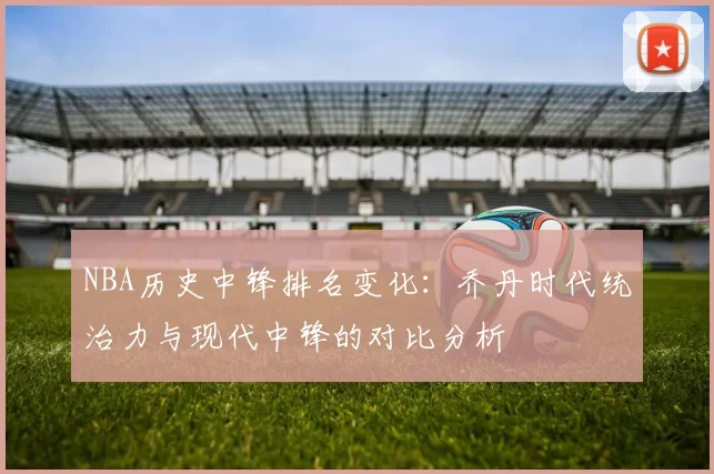 NBA历史中锋排名变化:乔丹时代统治力与现代中锋的对比分析