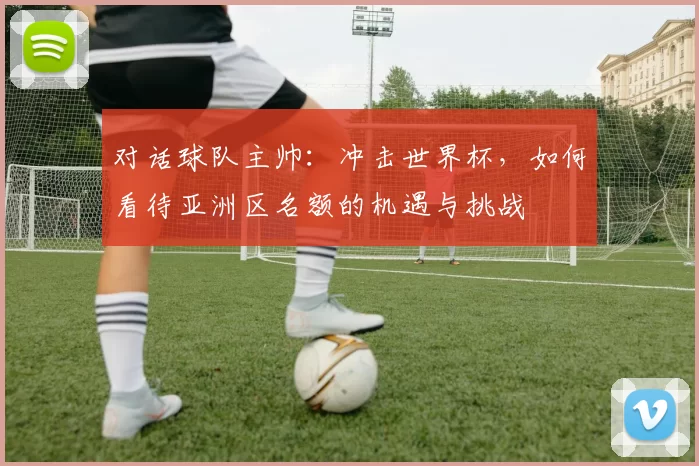 对话球队主帅:冲击世界杯,如何看待亚洲区名额的机遇与挑战