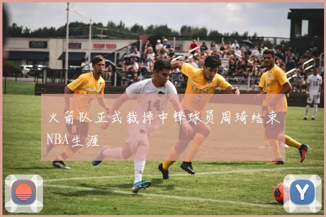 火箭队正式裁掉中锋球员周琦结束NBA生涯
