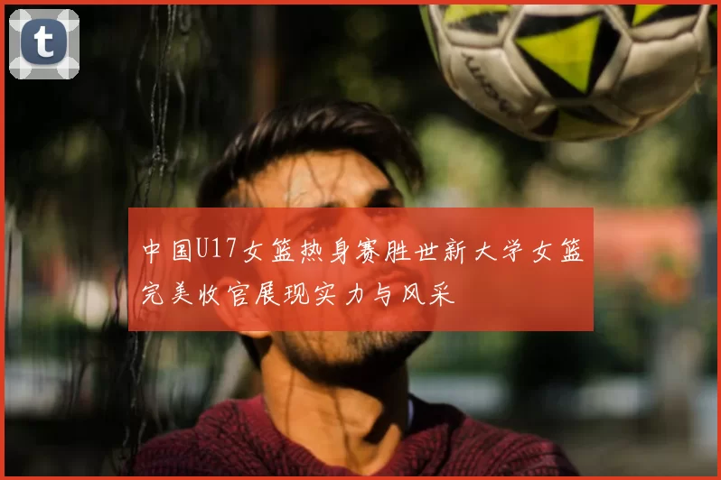 中国U17女篮热身赛胜世新大学女篮完美收官展现实力与风采
