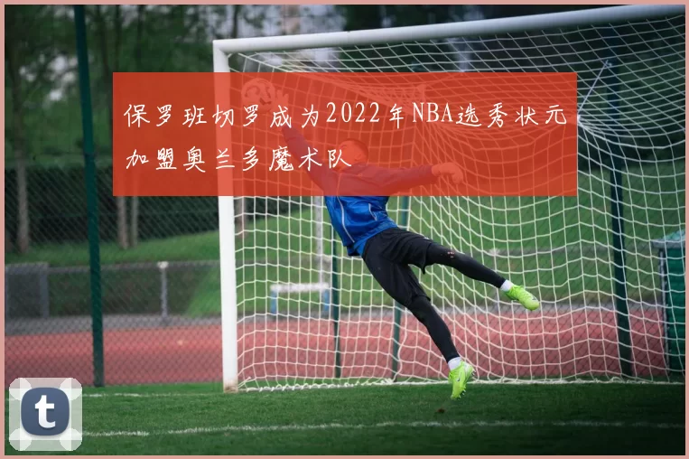 保罗班切罗成为2022年NBA选秀状元加盟奥兰多魔术队