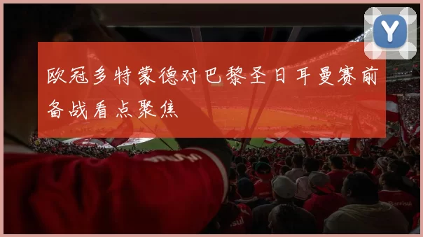 欧冠多特蒙德对巴黎圣日耳曼赛前备战看点聚焦