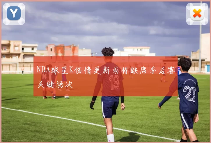 NBA球星K伤情更新或将缺席季后赛关键场次
