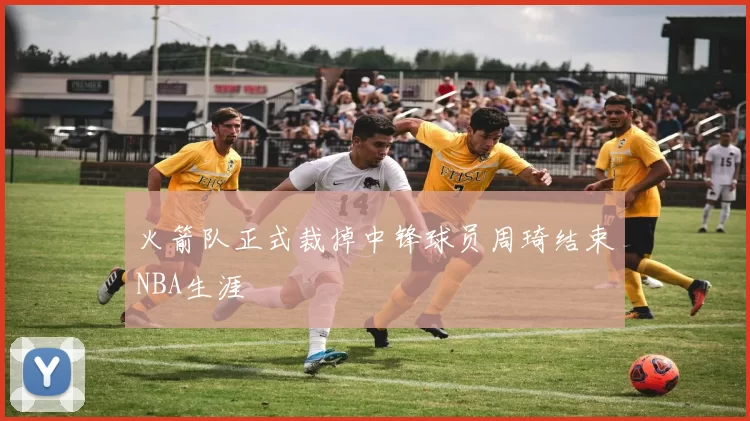 火箭队正式裁掉中锋球员周琦结束NBA生涯