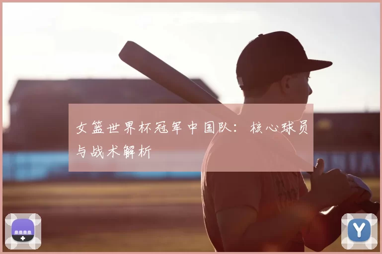 女篮世界杯冠军中国队:核心球员与战术解析