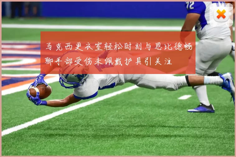 马克西更衣室轻松时刻与恩比德畅聊手部受伤未佩戴护具引关注