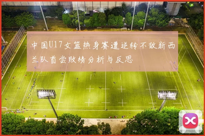 中国U17女篮热身赛遭逆转不敌新西兰队首尝败绩分析与反思