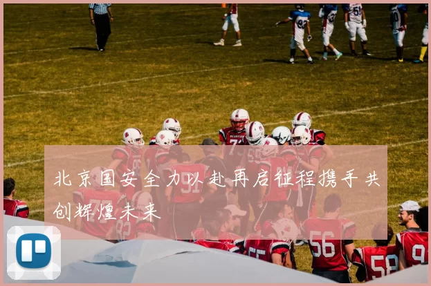 北京国安全力以赴再启征程携手共创辉煌未来