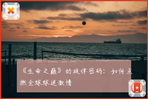 《生命之巅》的旋律密码:如何点燃全球球迷激情