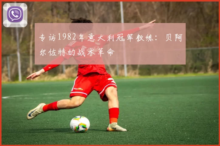 专访1982年意大利冠军教练:贝阿尔佐特的战术革命