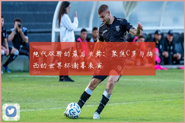 绝代双骄的最后共舞:聚焦C罗与梅西的世界杯谢幕表演