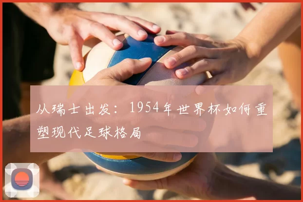 从瑞士出发:1954年世界杯如何重塑现代足球格局