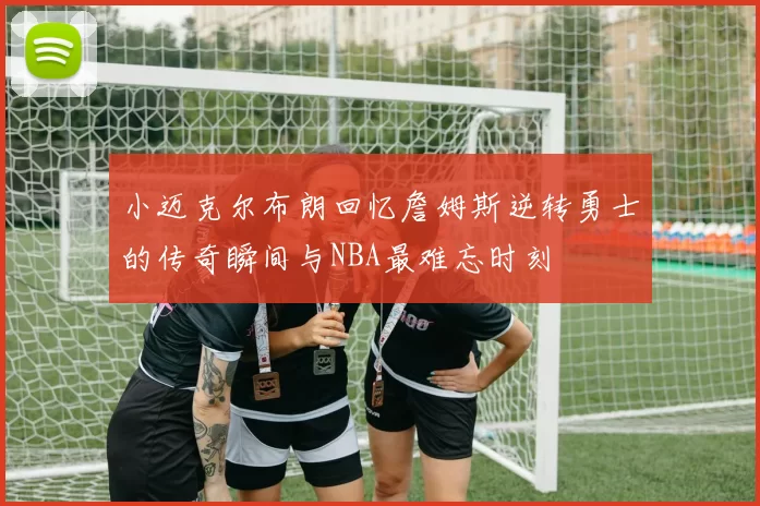 小迈克尔布朗回忆詹姆斯逆转勇士的传奇瞬间与NBA最难忘时刻