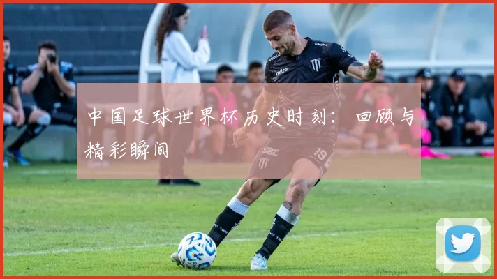 中国足球世界杯历史时刻:回顾与精彩瞬间