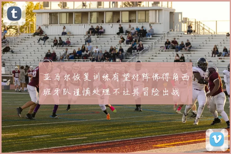 亚马尔恢复训练有望对阵佛得角西班牙队谨慎处理不让其冒险出战