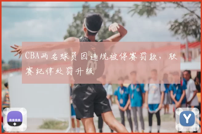 CBA两名球员因违规被停赛罚款,联赛纪律处罚升级