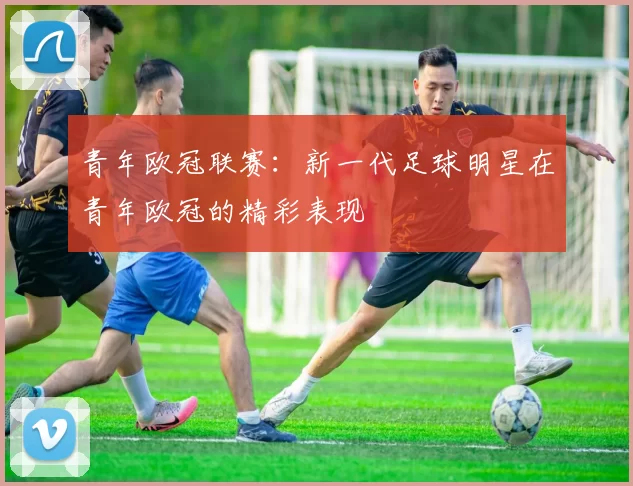 青年欧冠联赛:新一代足球明星在青年欧冠的精彩表现
