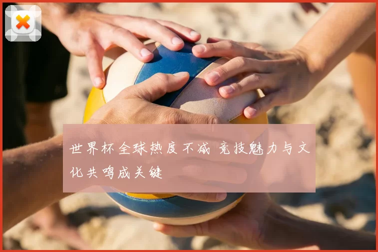 世界杯全球热度不减 竞技魅力与文化共鸣成关键