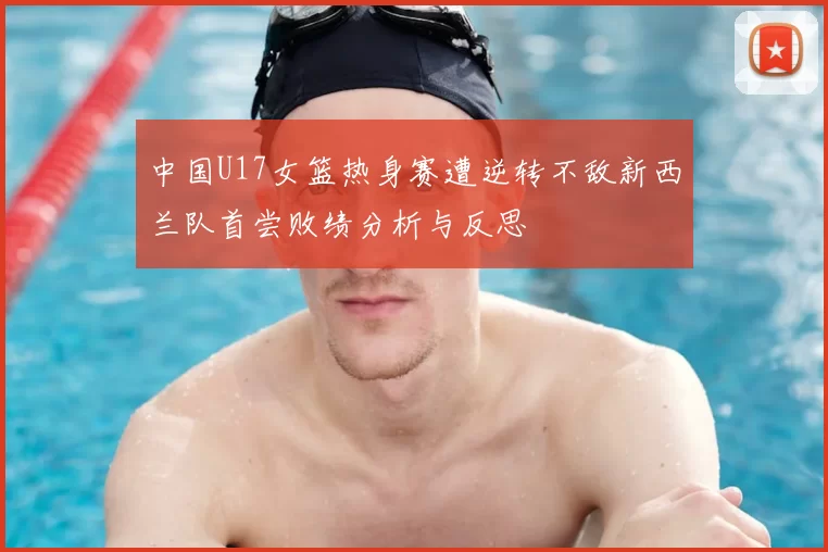 中国U17女篮热身赛遭逆转不敌新西兰队首尝败绩分析与反思