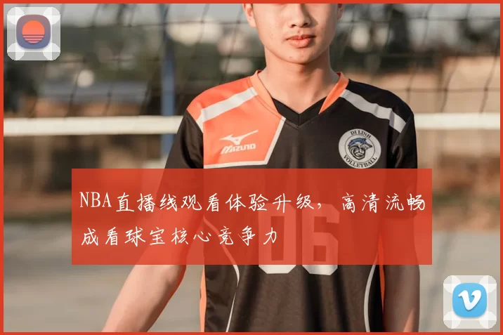 NBA直播线观看体验升级,高清流畅成看球宝核心竞争力