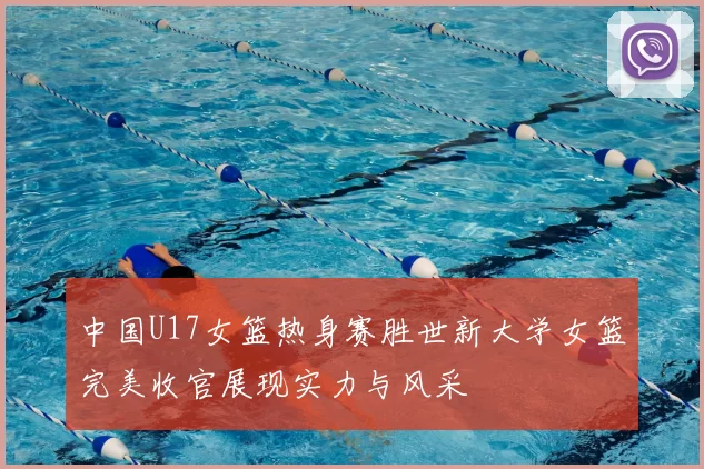 中国U17女篮热身赛胜世新大学女篮完美收官展现实力与风采