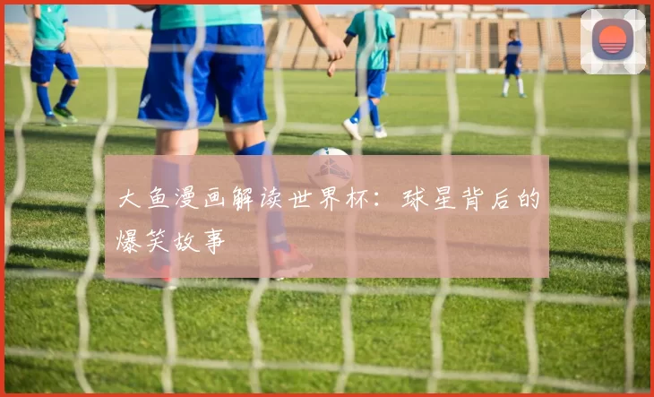 大鱼漫画解读世界杯:球星背后的爆笑故事
