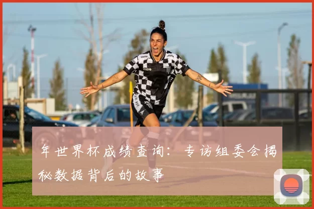 年世界杯成绩查询:专访组委会揭秘数据背后的故事