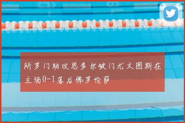所罗门助攻恩多尔破门尤文图斯在主场0-1落后佛罗伦萨