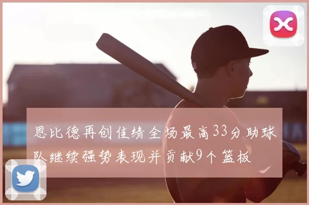 恩比德再创佳绩全场最高33分助球队继续强势表现并贡献9个篮板