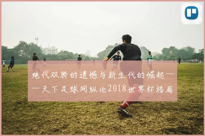 绝代双骄的遗憾与新生代的崛起——天下足球网纵论2018世界杯格局之变
