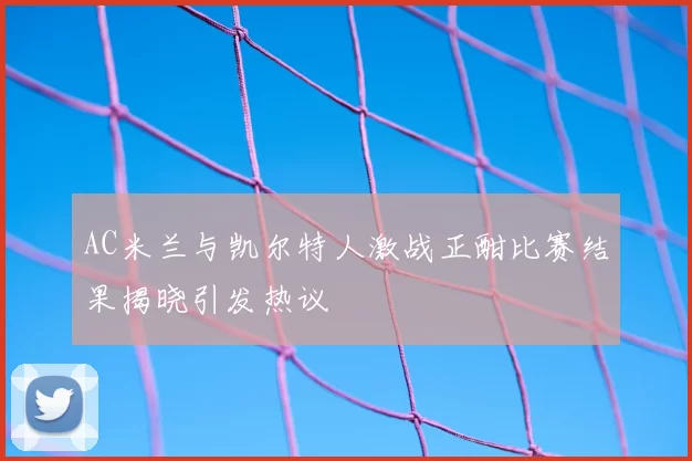 AC米兰与凯尔特人激战正酣比赛结果揭晓引发热议