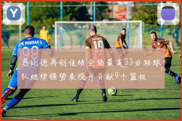 恩比德再创佳绩全场最高33分助球队继续强势表现并贡献9个篮板
