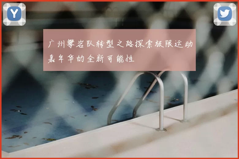 广州攀岩队转型之路探索极限运动嘉年华的全新可能性
