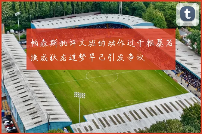 帕森斯批评文班的动作过于粗暴若换成狄龙追梦早已引发争议