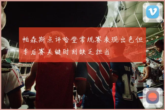 帕森斯点评哈登常规赛表现出色但季后赛关键时刻缺乏担当